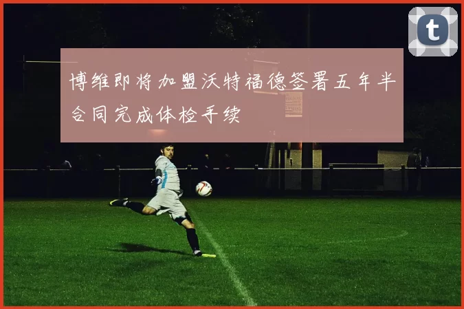 博维即将加盟沃特福德签署五年半合同完成体检手续