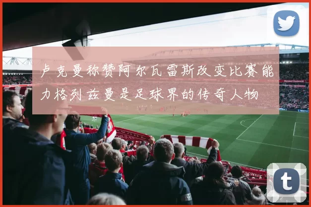 卢克曼称赞阿尔瓦雷斯改变比赛能力格列兹曼是足球界的传奇人物