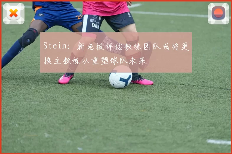 Stein：新老板评估教练团队或将更换主教练以重塑球队未来