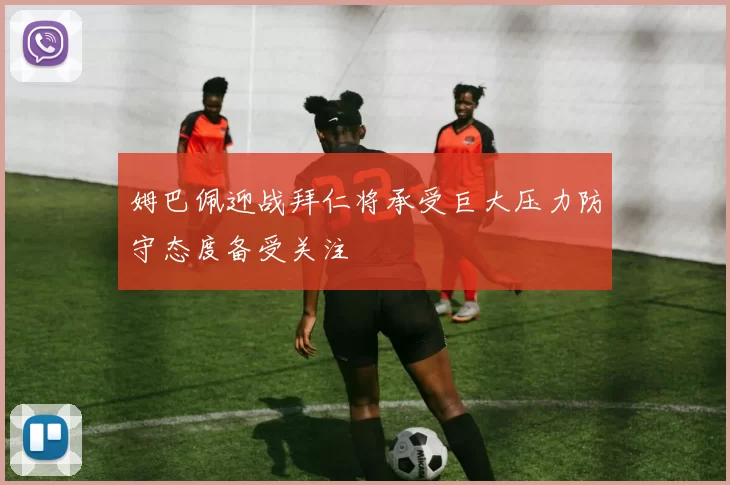 姆巴佩迎战拜仁将承受巨大压力防守态度备受关注