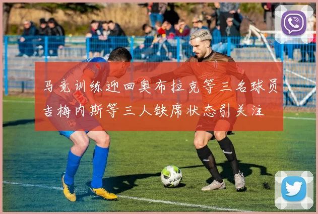 马竞训练迎回奥布拉克等三名球员吉梅内斯等三人缺席状态引关注