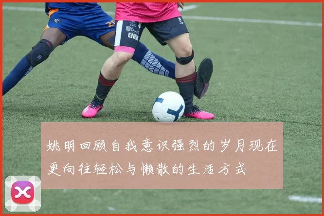 姚明回顾自我意识强烈的岁月现在更向往轻松与懒散的生活方式