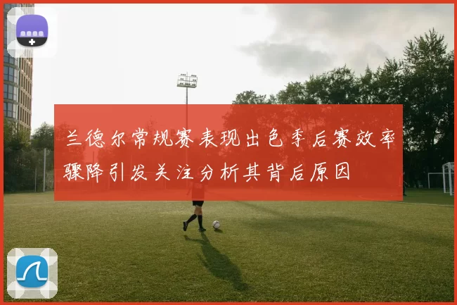 兰德尔常规赛表现出色季后赛效率骤降引发关注分析其背后原因