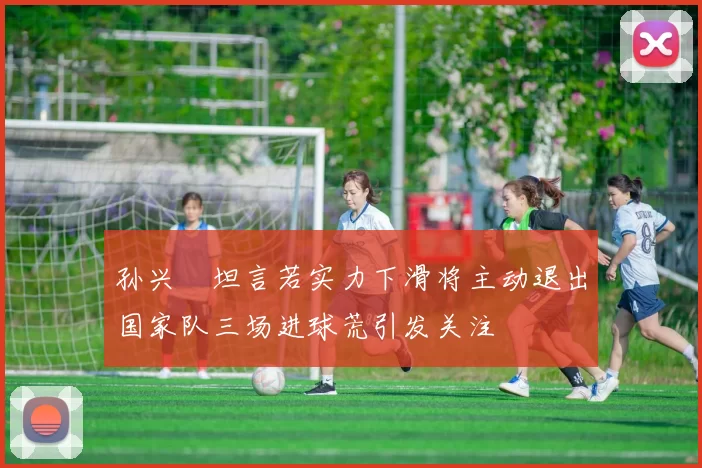 孙兴慜坦言若实力下滑将主动退出国家队三场进球荒引发关注