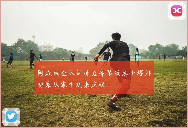 阿森纳全队训练后齐聚夜总会塔帅特意从家中赶来庆祝