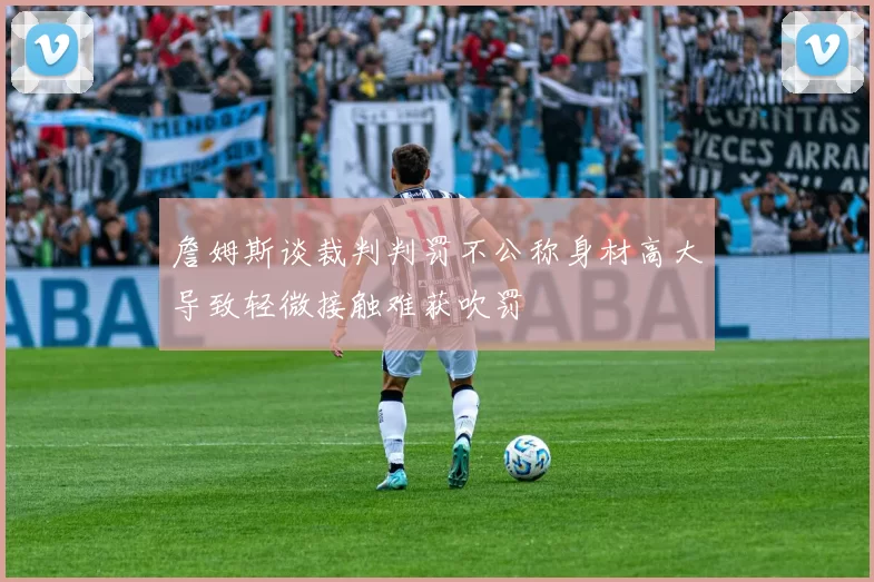 詹姆斯谈裁判判罚不公称身材高大导致轻微接触难获吹罚