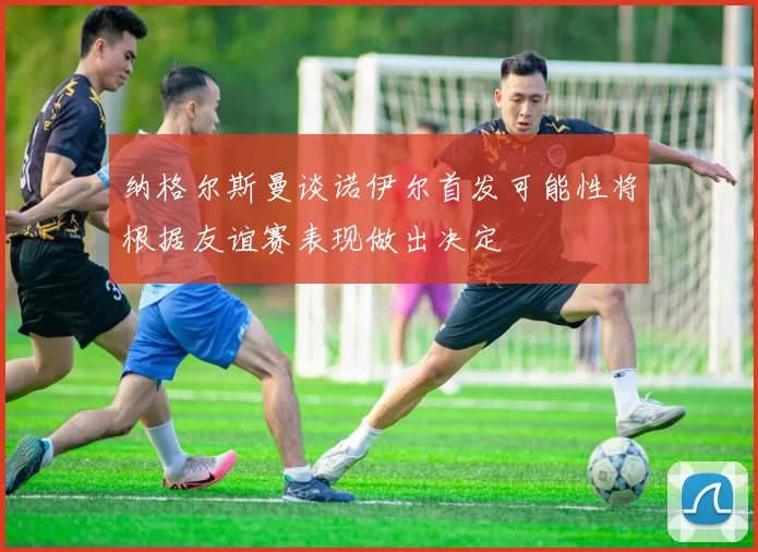 纳格尔斯曼谈诺伊尔首发可能性将根据友谊赛表现做出决定