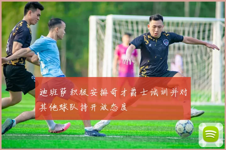 迪班萨积极安排奇才爵士试训并对其他球队持开放态度