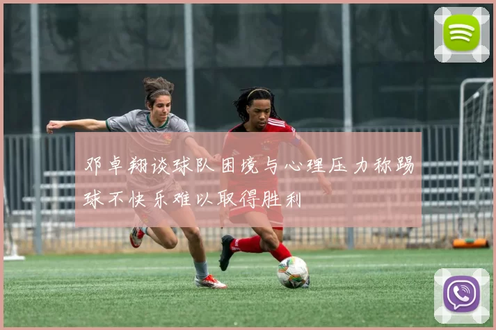 邓卓翔谈球队困境与心理压力称踢球不快乐难以取得胜利