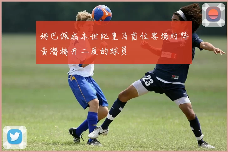 姆巴佩成本世纪皇马首位客场对阵黄潜梅开二度的球员