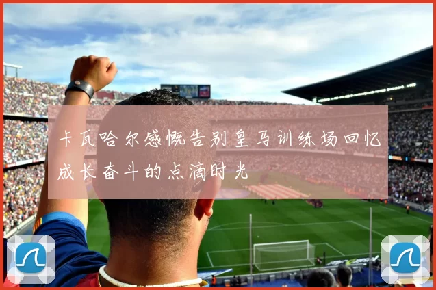 卡瓦哈尔感慨告别皇马训练场回忆成长奋斗的点滴时光