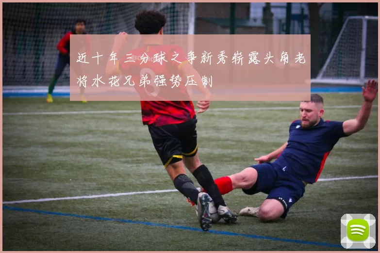 近十年三分球之争新秀崭露头角老将水花兄弟强势压制