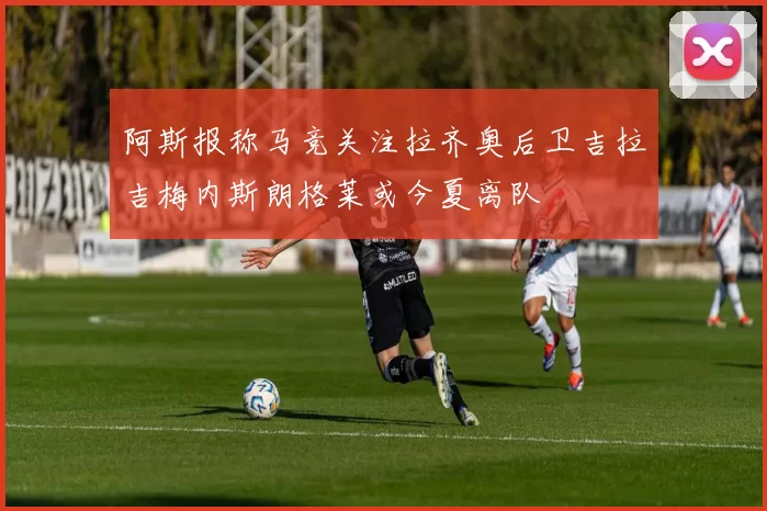 阿斯报称马竞关注拉齐奥后卫吉拉吉梅内斯朗格莱或今夏离队