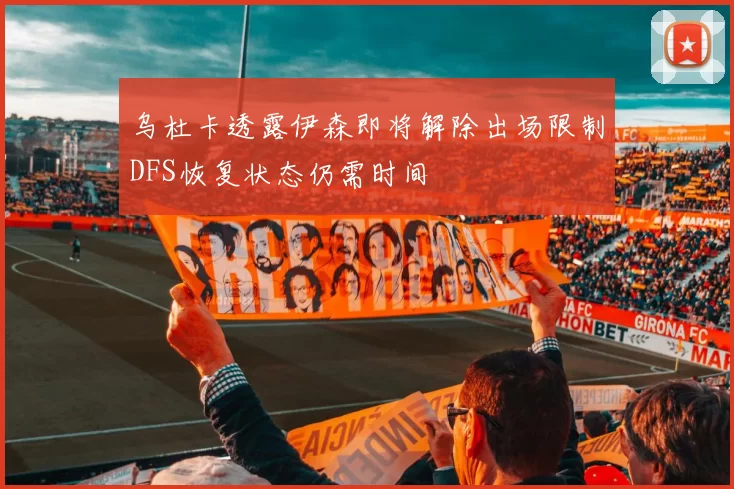 乌杜卡透露伊森即将解除出场限制DFS恢复状态仍需时间
