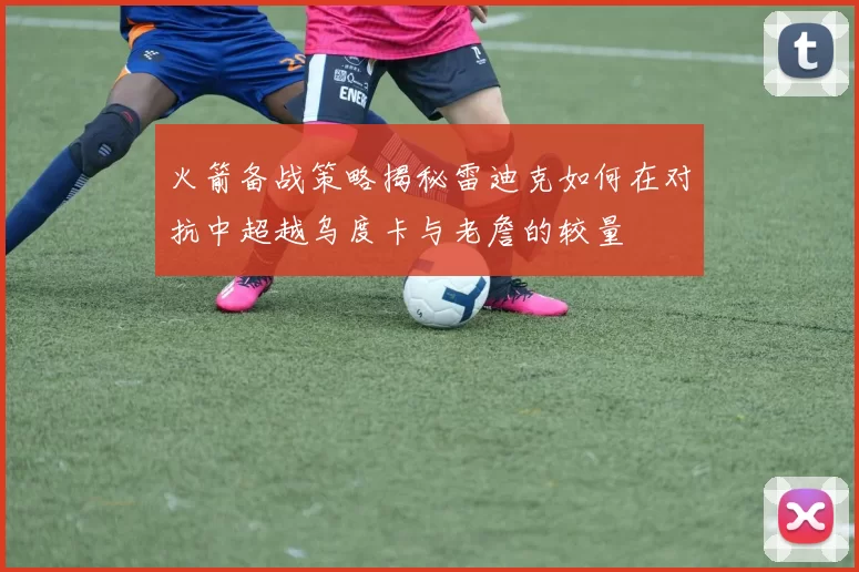 火箭备战策略揭秘雷迪克如何在对抗中超越乌度卡与老詹的较量
