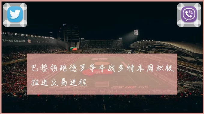 巴黎领跑德罗争夺战多特本周积极推进交易进程