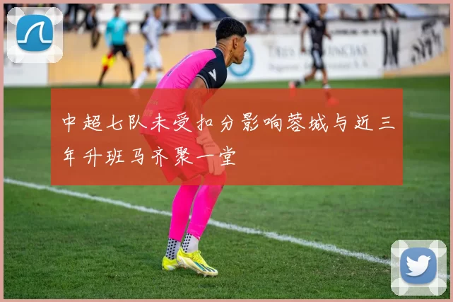 中超七队未受扣分影响蓉城与近三年升班马齐聚一堂