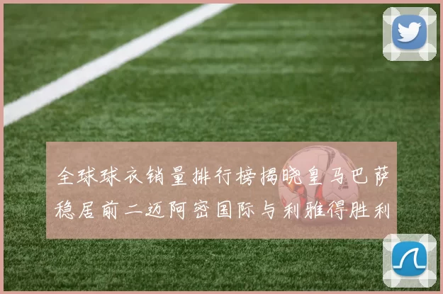 全球球衣销量排行榜揭晓皇马巴萨稳居前二迈阿密国际与利雅得胜利表现抢眼