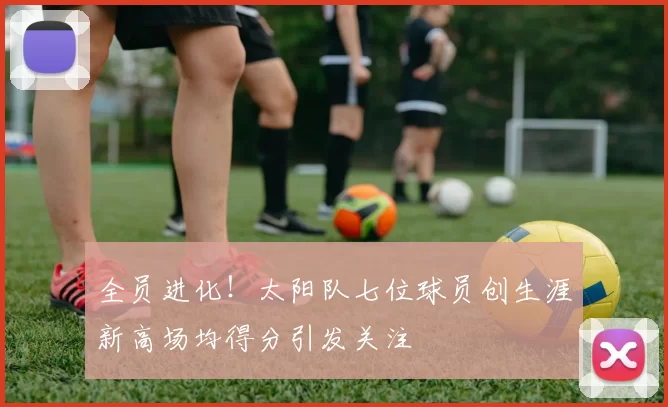 全员进化！太阳队七位球员创生涯新高场均得分引发关注