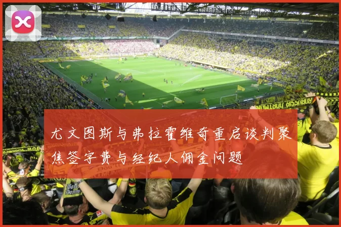 尤文图斯与弗拉霍维奇重启谈判聚焦签字费与经纪人佣金问题