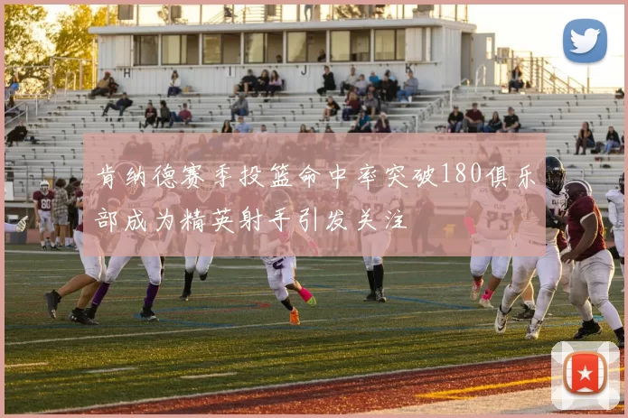 肯纳德赛季投篮命中率突破180俱乐部成为精英射手引发关注