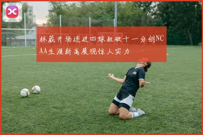 林葳开场连进四球狂砍十一分创NCAA生涯新高展现惊人实力